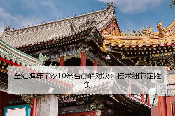全红婵陈芋汐10米台巅峰对决：技术细节定胜负