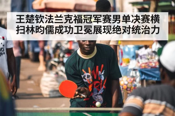 王楚钦法兰克福冠军赛男单决赛横扫林昀儒成功卫冕展现绝对统治力