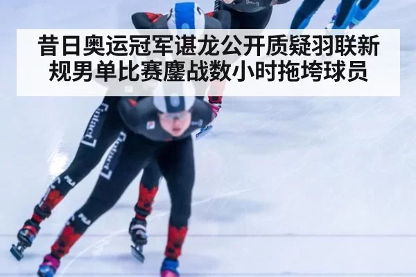 昔日奥运冠军谌龙公开质疑羽联新规男单比赛鏖战数小时拖垮球员