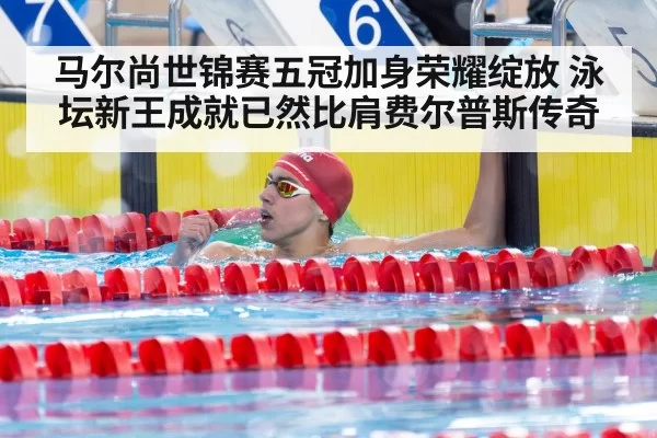 马尔尚世锦赛五冠加身荣耀绽放 泳坛新王成就已然比肩费尔普斯传奇
