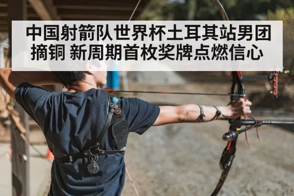 中国射箭队世界杯土耳其站男团摘铜 新周期首枚奖牌点燃信心