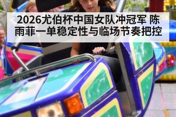 2026尤伯杯中国女队冲冠军 陈雨菲一单稳定性与临场节奏把控